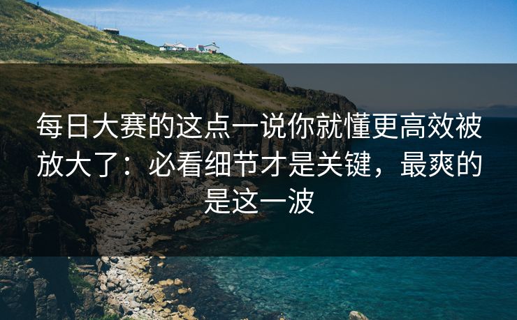 每日大赛的这点一说你就懂更高效被放大了：必看细节才是关键，最爽的是这一波