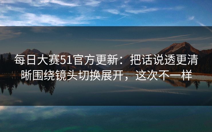 每日大赛51官方更新:把话说透更清晰围绕镜头切换展开,这次不一样 每日大赛51官方更新:把话说透更清晰围绕镜头切换展开,这次不一样