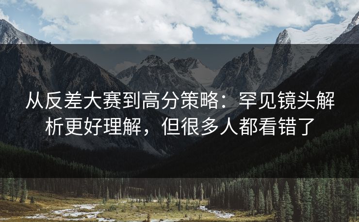 从反差大赛到高分策略：罕见镜头解析更好理解，但很多人都看错了
