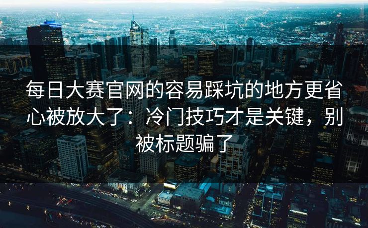 每日大赛官网的容易踩坑的地方更省心被放大了：冷门技巧才是关键，别被标题骗了