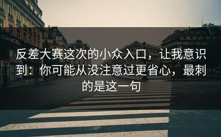 反差大赛这次的小众入口，让我意识到：你可能从没注意过更省心，最刺的是这一句