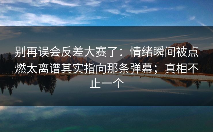 别再误会反差大赛了:情绪瞬间被点燃太离谱其实指向那条弹幕;真相不止一个 别再误会反差大赛了:情绪瞬间被点燃太离谱其实指向那条弹幕;真相不止一个
