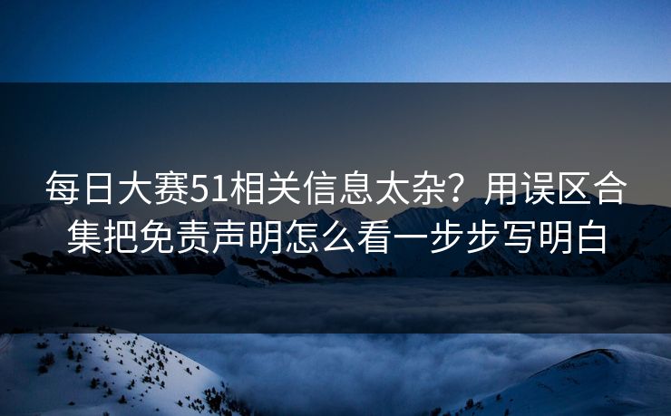 每日大赛51相关信息太杂?用误区合集把免责声明怎么看一步步写明白 每日大赛51相关信息太杂?用误区合集把免责声明怎么看一步步写明白