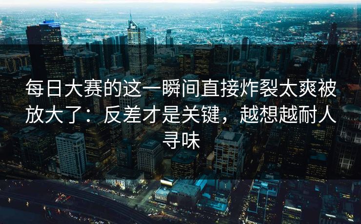 每日大赛的这一瞬间直接炸裂太爽被放大了：反差才是关键，越想越耐人寻味