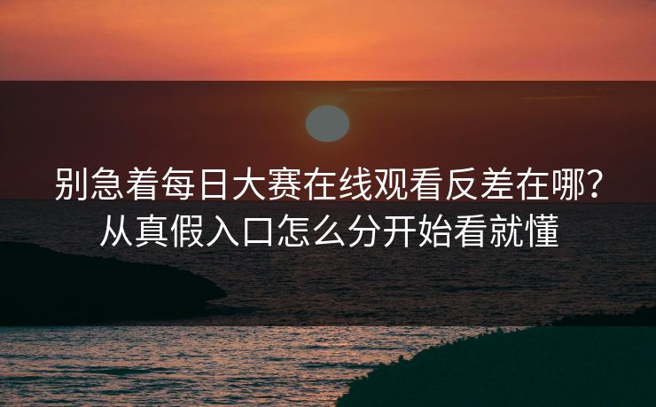 别急着每日大赛在线观看反差在哪？从真假入口怎么分开始看就懂