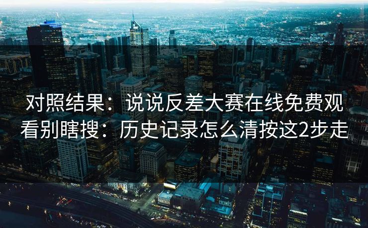 对照结果：说说反差大赛在线免费观看别瞎搜：历史记录怎么清按这2步走