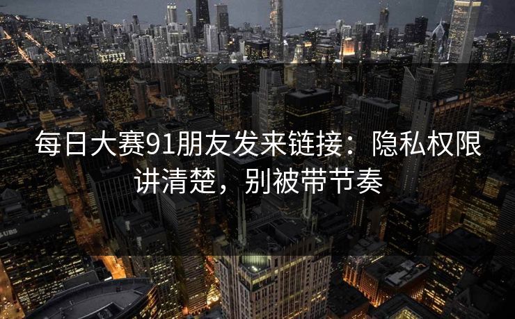 每日大赛91朋友发来链接：隐私权限讲清楚，别被带节奏