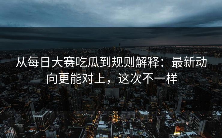 从每日大赛吃瓜到规则解释：最新动向更能对上，这次不一样