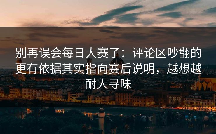 别再误会每日大赛了：评论区吵翻的更有依据其实指向赛后说明，越想越耐人寻味