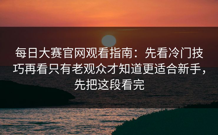 每日大赛官网观看指南：先看冷门技巧再看只有老观众才知道更适合新手，先把这段看完