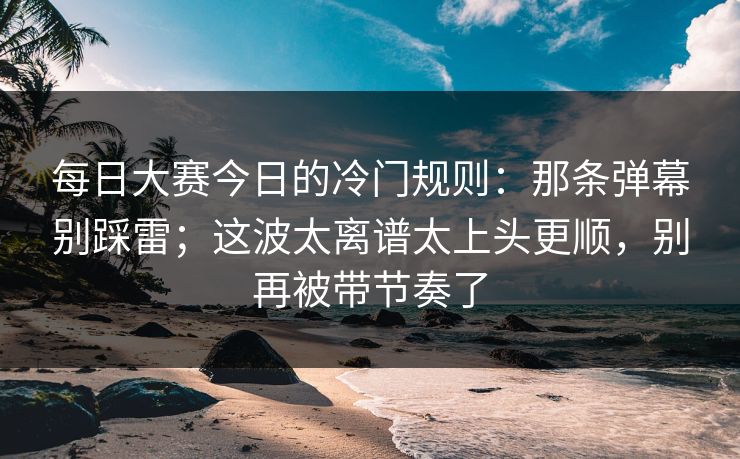 每日大赛今日的冷门规则：那条弹幕别踩雷；这波太离谱太上头更顺，别再被带节奏了