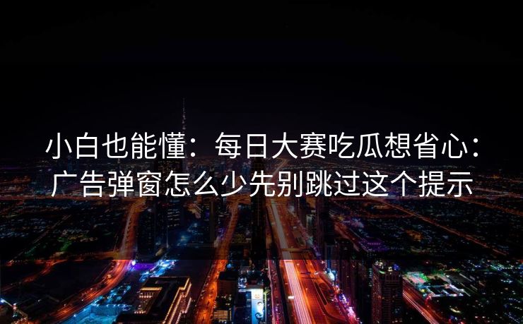 小白也能懂:每日大赛吃瓜想省心:广告弹窗怎么少先别跳过这个提示 小白也能懂:每日大赛吃瓜想省心:广告弹窗怎么少先别跳过这个提示