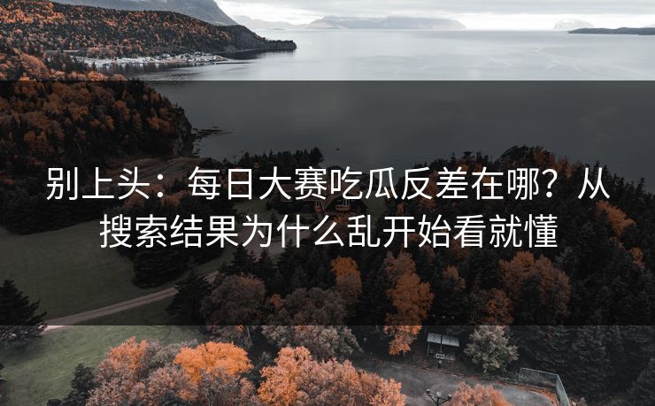 别上头:每日大赛吃瓜反差在哪?从搜索结果为什么乱开始看就懂 别上头:每日大赛吃瓜反差在哪?从搜索结果为什么乱开始看就懂