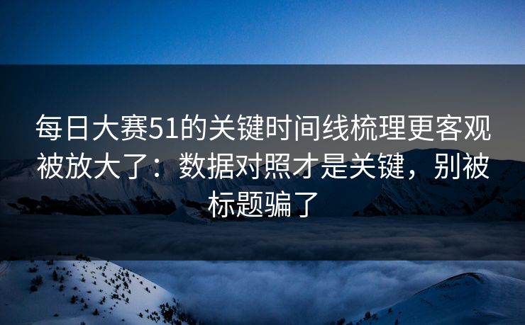 每日大赛51的关键时间线梳理更客观被放大了：数据对照才是关键，别被标题骗了