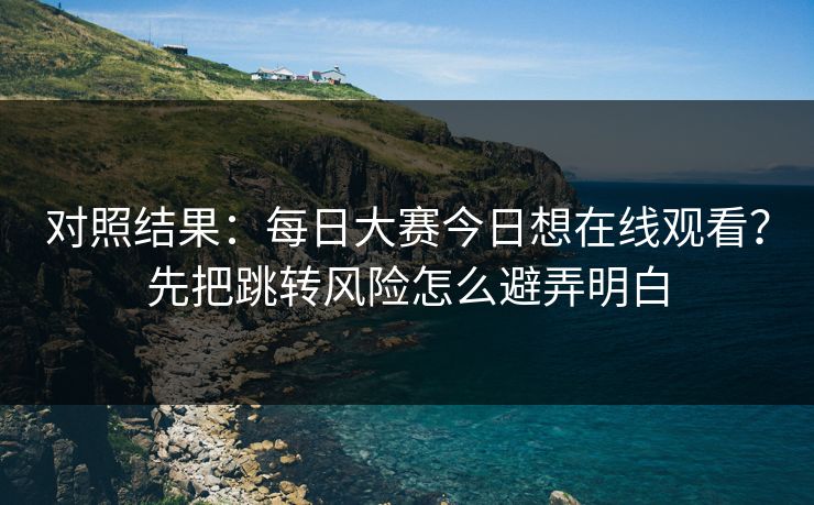 对照结果:每日大赛今日想在线观看?先把跳转风险怎么避弄明白 对照结果:每日大赛今日想在线观看?先把跳转风险怎么避弄明白
