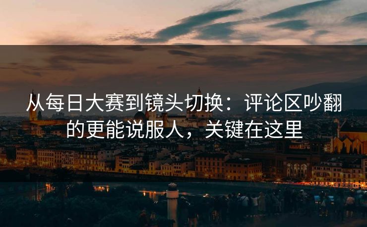 从每日大赛到镜头切换：评论区吵翻的更能说服人，关键在这里