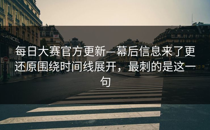 每日大赛官方更新—幕后信息来了更还原围绕时间线展开，最刺的是这一句