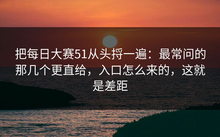 把每日大赛51从头捋一遍:最常问的那几个更直给,入口怎么来的,这就是差距 把每日大赛51从头捋一遍:最常问的那几个更直给,入口怎么来的,这就是差距