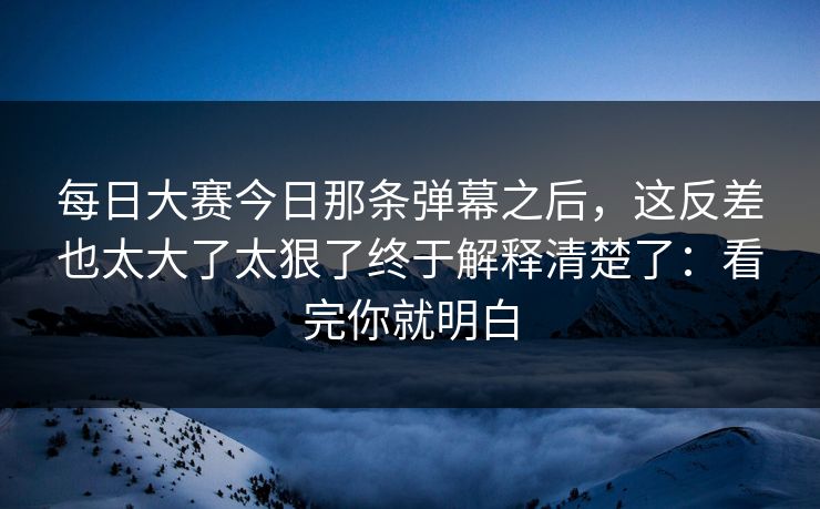 每日大赛今日那条弹幕之后，这反差也太大了太狠了终于解释清楚了：看完你就明白