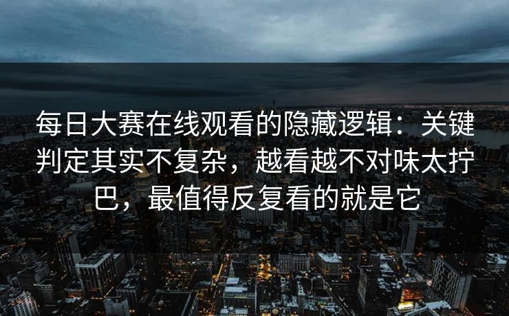 每日大赛在线观看的隐藏逻辑：关键判定其实不复杂，越看越不对味太拧巴，最值得反复看的就是它