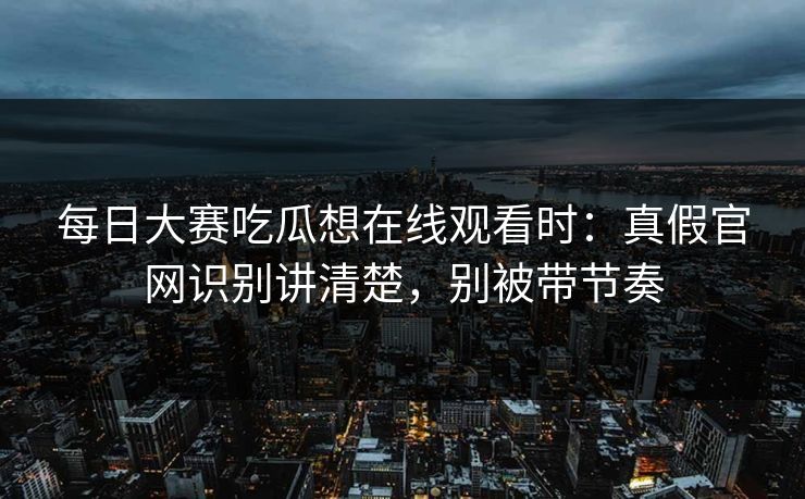 每日大赛吃瓜想在线观看时：真假官网识别讲清楚，别被带节奏