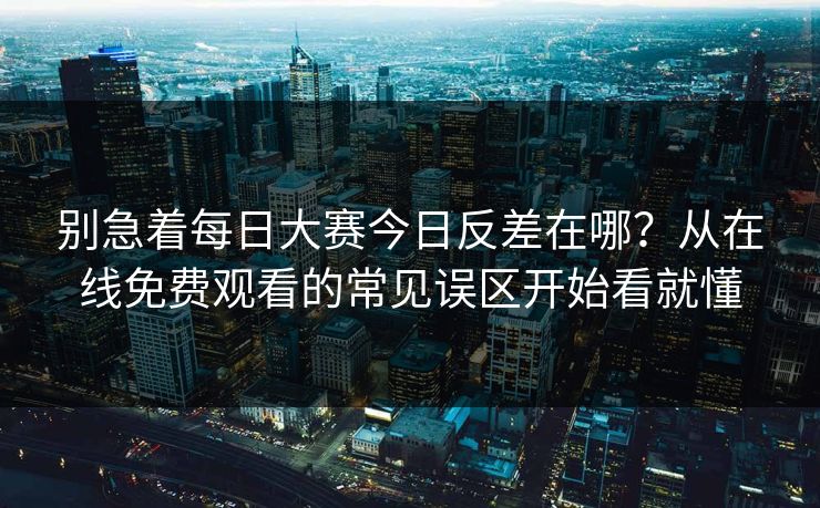 别急着每日大赛今日反差在哪？从在线免费观看的常见误区开始看就懂