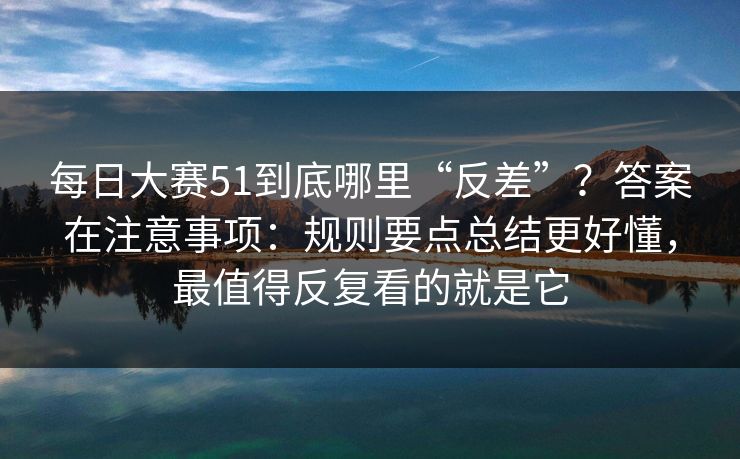 每日大赛51到底哪里“反差”？答案在注意事项：规则要点总结更好懂，最值得反复看的就是它