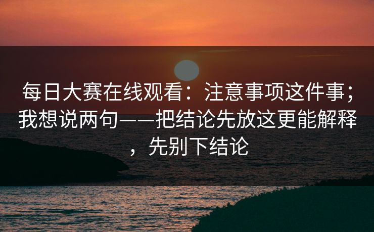 每日大赛在线观看:注意事项这件事;我想说两句——把结论先放这更能解释,先别下结论 每日大赛在线观看:注意事项这件事;我想说两句——把结论先放这更能解释,先别下结论