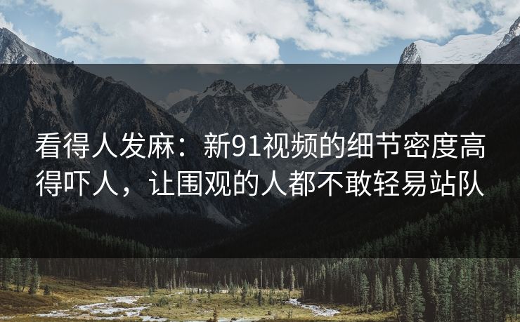 看得人发麻:新91视频的细节密度高得吓人,让围观的人都不敢轻易站队 看得人发麻:新91视频的细节密度高得吓人,让围观的人都不敢轻易站队