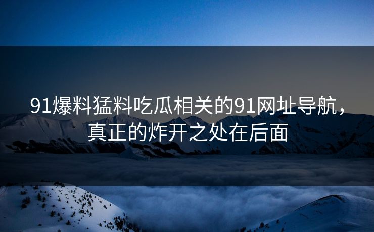 91爆料猛料吃瓜相关的91网址导航,真正的炸开之处在后面 91爆料猛料吃瓜相关的91网址导航,真正的炸开之处在后面