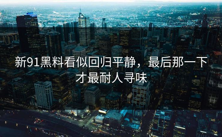新91黑料看似回归平静,最后那一下才最耐人寻味 新91黑料看似回归平静,最后那一下才最耐人寻味