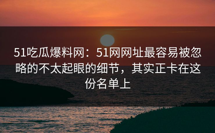 51吃瓜爆料网:51网网址最容易被忽略的不太起眼的细节,其实正卡在这份名单上 51吃瓜爆料网:51网网址最容易被忽略的不太起眼的细节,其实正卡在这份名单上